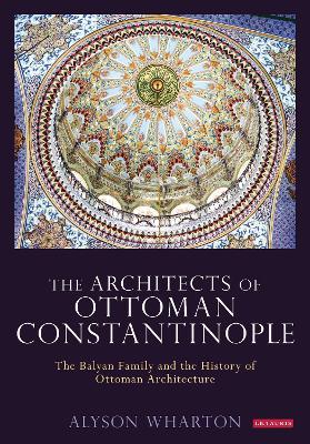 The Architects of Ottoman Constantinople: The Balyan Family and the History of Ottoman Architecture - Alyson Wharton - cover