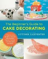 The Beginner's Guide to Cake Decorating: A Step-by-Step Guide to Decorate with Frosting, Piping, Fondant, and Chocolate and More - Autumn Carpenter - cover