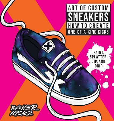 Art of Custom Sneakers: How to Create One-of-a-Kind Kicks; Paint, Splatter, Dip, Drip, and Color - Xavier Kickz - cover