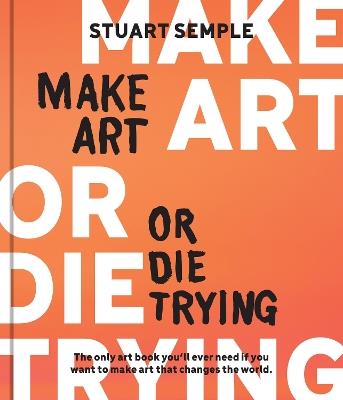 Make Art or Die Trying: The Only Art Book You’ll Ever Need If You Want to Make Art That Changes the World - Stuart Semple - cover