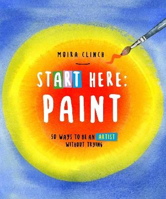 Start Here: Paint: 50 Ways To Be an Artist Without Trying - Moira Clinch - cover