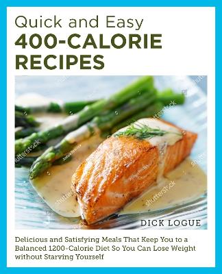 Quick and Easy 400-Calorie Recipes: Delicious and Satisfying Meals That Keep You to a Balanced 1200-Calorie Diet So You Can Lose Weight Without Starving Yourself - Dick Logue - cover