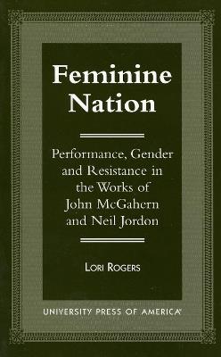 Feminine Nation: Performance, Gender and Resistance in the Works of John McGahern and Neil Jordan - Lori Rogers - cover