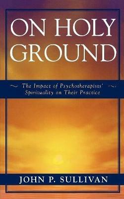 On Holy Ground: The Impact of Psychotherapists' Spirituality on Their Practice - John P. Sullivan - cover