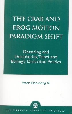 The Crab and Frog Motion Paradigm Shift: Decoding and Deciphering Taipei and Beijing's Dialectical Politics - Peter Kien-hong Yu - cover