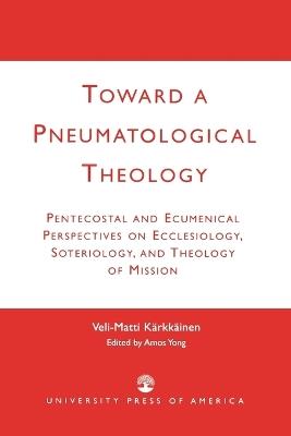 Toward a Pneumatological Theology: Pentecostal and Ecumenical Perspectives on Ecclesiology, Soteriology, and Theology of Mission - Veli-Matti Karkkainen - cover