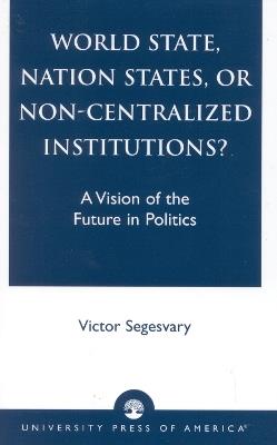 World State, Nation States, or Non-Centralized Institutions?: A Vision of the Future in Politics - Victor Segesvary - cover