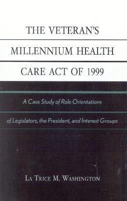 The Veteran's Millennium Health Care Act of 1999: A Case Study of Role Orientations of Legislators, the President, and Interest Groups - La Trice M. Washington - cover