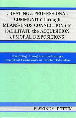 Creating a Professional Community through Means-Ends Connections to Facilitate the Acquisition of Moral Disposition: Developing, Living and Evaluating a Conceptual Framework in Teacher Education - Erskine S. Dottin - cover
