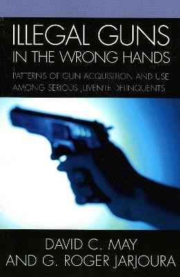 Illegal Guns in the Wrong Hands: Patterns of Gun Acquisition and Use among Serious Juvenile Delinquents - David May,Roger G. Jarjoura - cover