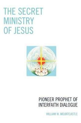 The Secret Ministry of Jesus: Pioneer Prophet of Interfaith Dialogue - William W. Mountcastle - cover