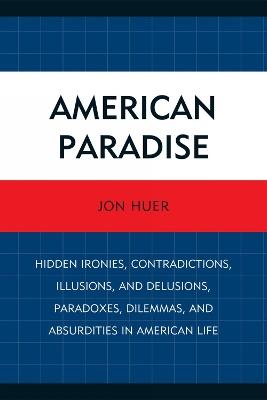 American Paradise: Hidden Ironies, Contradictions, Illusions, and Delusions, Paradoxes, Dilemmas, and Absurdities in American Life - Jon Huer - cover