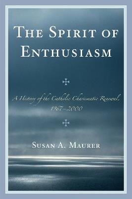 The Spirit of Enthusiasm: A History of the Catholic Charismatic Renewal, 1967-2000 - Susan A. Maurer - cover