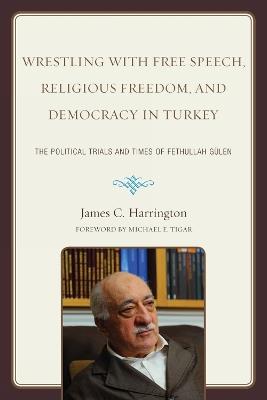 Wrestling with Free Speech, Religious Freedom, and Democracy in Turkey: The Political Trials and Times of Fethullah Gulen - James C. Harrington - cover