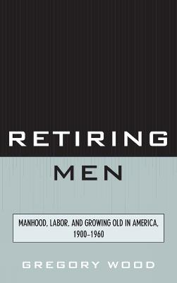 Retiring Men: Manhood, Labor, and Growing Old in America, 1900-1960 - Gregory Wood - cover