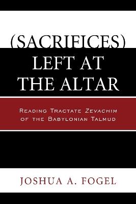 (Sacrifices) Left at the Altar: Reading Tractate Zevachim of the Babylonian Talmud - Joshua A. Fogel - cover