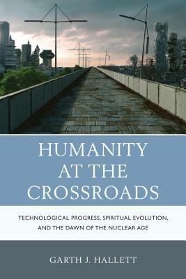 Humanity at the Crossroads: Technological Progress, Spiritual Evolution, and the Dawn of the Nuclear Age - Garth J. Hallett - cover