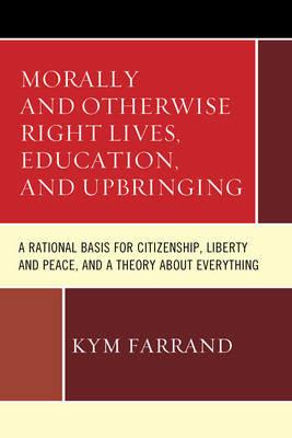 Morally and Otherwise Right Lives, Education and Upbringing: A Rational Basis for Citizenship, Liberty and Peace, and a Theory about Everything - Kym Farrand - cover