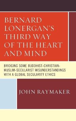 Bernard Lonergan’s Third Way of the Heart and Mind: Bridging Some Buddhist-Christian-Muslim-Secularist Misunderstandings with a Global Secularity Ethics - John Raymaker - cover