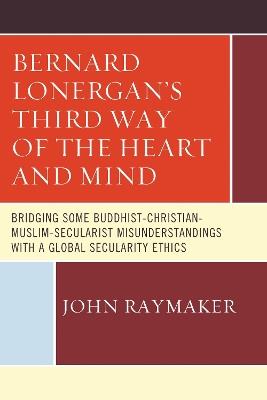 Bernard Lonergan’s Third Way of the Heart and Mind: Bridging Some Buddhist-Christian-Muslim-Secularist Misunderstandings with a Global Secularity Ethics - John Raymaker - cover