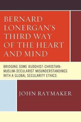 Bernard Lonergan's Third Way of the Heart and Mind: Bridging Some Buddhist-Christian-Muslim-Secularist Misunderstandings with a Global Secularity Ethics - John Raymaker - cover