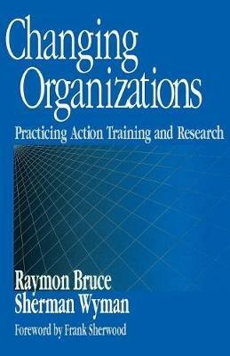 Changing Organizations: Practicing Action Training and Research - Raymon Bruce,Sherman Wyman - cover