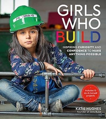 Girls Who Build: Inspiring Curiosity and Confidence to Make Anything Possible - Katie Hughes - cover