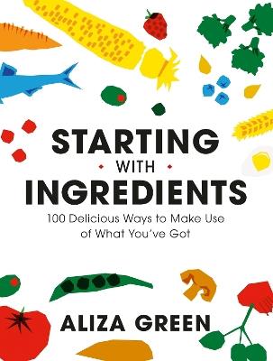 Starting with Ingredients: 100 Delicious Ways to Make Use of What You've Got - Aliza Green - cover