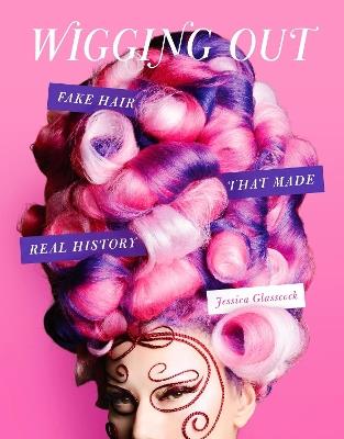 Wigging Out: Fake Hair That Made Real History - Jessica Glasscock - cover