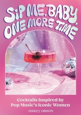 Sip Me, Baby, One More Time: Cocktails Inspired by Pop Music's Iconic Women - Ashley Gibson - cover