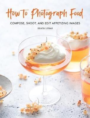 How to Photograph Food: Compose, Shoot, and Edit Appetizing Images - Beata Lubas - cover