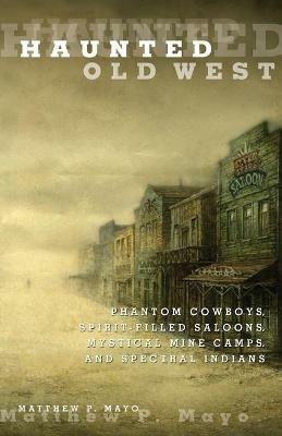 Haunted Old West: Phantom Cowboys, Spirit-Filled Saloons, Mystical Mine Camps, And Spectral Indians - Matthew P. Mayo - cover