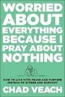 Worried about Everything Because I Pray about No - How to Live with Peace and Purpose Instead of Stress and Burnout - Chad Veach - cover