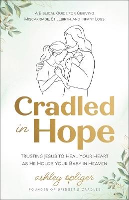 Cradled in Hope: Trusting Jesus to Heal Your Heart as He Holds Your Baby in Heaven-A Biblical Guide for Grieving Miscarriage, Stillbirth, and Infant Loss - Ashley Opliger - cover