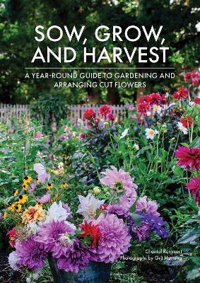 Sow, Grow, and Harvest: A Year-Round Guide to Gardening and Arranging Cut Flowers - Chantal Remmert - cover
