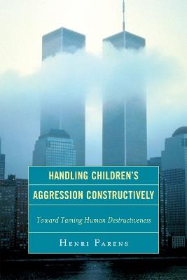 Handling Children's Aggression Constructively: Toward Taming Human Destructiveness - Henri Parens - cover