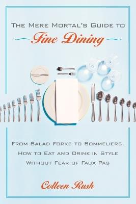 The Mere Mortal's Guide to Fine Dining: From Salad Forks to Sommeliers, How to Eat and Drink in Style Without Fear of Faux Pas - Colleen Rush - cover