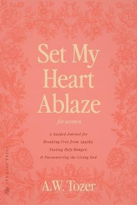Set My Heart Ablaze (for Women): A Guided Journal for Breaking Free from Apathy, Fueling Holy Hunger, and Encountering the Living God: With Selected Readings from The Pursuit of God, The Knowledge of the Holy, The Root of the Righteous and more - A W Tozer - cover