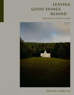 Leaving Good Things Behind: Photographs of Atlantic Canada - Darren Calabrese - cover