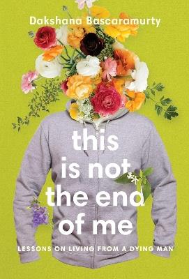 This Is Not The End Of Me: Lessons on Living from a Dying Man - Dakshana Bascaramurty - cover