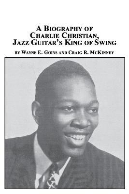 A Biography of Charlie Christian, Jazz Guitar's King of Swing - Wayne E Goins,Craig R McKinney - cover
