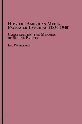 How the American Media Packaged Lynching 1850-1940: Constructing the Meaning of Social Events - Ira Wasserman - cover