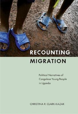 Recounting Migration: Political Narratives of Congolese Young People in Uganda - Christina R. Clark-Kazak - cover