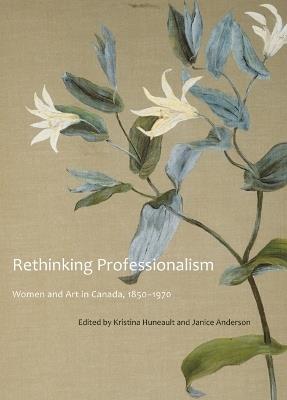 Rethinking Professionalism: Women and Art in Canada, 1850-1970 - Kristina Huneault,Janice Anderson - cover