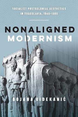 Nonaligned Modernism: Socialist Postcolonial Aesthetics in Yugoslavia, 1945–1985 - Bojana Videkanic - cover