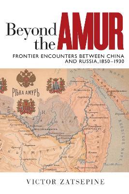Beyond the Amur: Frontier Encounters between China and Russia, 1850–1930 - Victor Zatsepine - cover