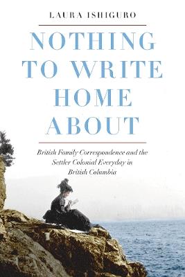 Nothing to Write Home About: British Family Correspondence and the Settler Colonial Everyday in British Columbia - Laura Ishiguro - cover