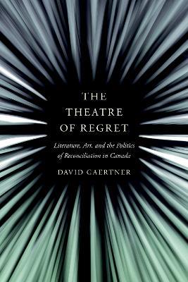 The Theatre of Regret: Literature, Art, and the Politics of Reconciliation in Canada - David Gaertner - cover