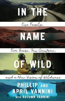 In the Name of Wild: One Family, Five Years, Ten Countries, and a New Vision of Wildness - Phillip Vannini,April Vannini - cover