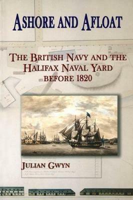 Ashore and Afloat: The British Navy and the Halifax Naval Yard Before 1820 - Julian Gwyn - cover
